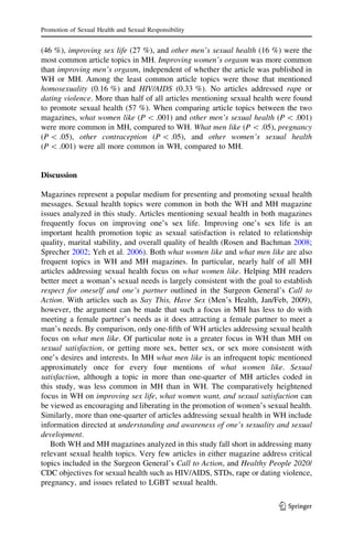 (46 %), improving sex life (27 %), and other men’s sexual health (16 %) were the
most common article topics in MH. Improving women’s orgasm was more common
than improving men’s orgasm, independent of whether the article was published in
WH or MH. Among the least common article topics were those that mentioned
homosexuality (0.16 %) and HIV/AIDS (0.33 %). No articles addressed rape or
dating violence. More than half of all articles mentioning sexual health were found
to promote sexual health (57 %). When comparing article topics between the two
magazines, what women like (P  .001) and other men’s sexual health (P  .001)
were more common in MH, compared to WH. What men like (P  .05), pregnancy
(P  .05), other contraception (P  .05), and other women’s sexual health
(P  .001) were all more common in WH, compared to MH.
Discussion
Magazines represent a popular medium for presenting and promoting sexual health
messages. Sexual health topics were common in both the WH and MH magazine
issues analyzed in this study. Articles mentioning sexual health in both magazines
frequently focus on improving one’s sex life. Improving one’s sex life is an
important health promotion topic as sexual satisfaction is related to relationship
quality, marital stability, and overall quality of health (Rosen and Bachman 2008;
Sprecher 2002; Yeh et al. 2006). Both what women like and what men like are also
frequent topics in WH and MH magazines. In particular, nearly half of all MH
articles addressing sexual health focus on what women like. Helping MH readers
better meet a woman’s sexual needs is largely consistent with the goal to establish
respect for oneself and one’s partner outlined in the Surgeon General’s Call to
Action. With articles such as Say This, Have Sex (Men’s Health, Jan/Feb, 2009),
however, the argument can be made that such a focus in MH has less to do with
meeting a female partner’s needs as it does attracting a female partner to meet a
man’s needs. By comparison, only one-ﬁfth of WH articles addressing sexual health
focus on what men like. Of particular note is a greater focus in WH than MH on
sexual satisfaction, or getting more sex, better sex, or sex more consistent with
one’s desires and interests. In MH what men like is an infrequent topic mentioned
approximately once for every four mentions of what women like. Sexual
satisfaction, although a topic in more than one-quarter of MH articles coded in
this study, was less common in MH than in WH. The comparatively heightened
focus in WH on improving sex life, what women want, and sexual satisfaction can
be viewed as encouraging and liberating in the promotion of women’s sexual health.
Similarly, more than one-quarter of articles addressing sexual health in WH include
information directed at understanding and awareness of one’s sexuality and sexual
development.
Both WH and MH magazines analyzed in this study fall short in addressing many
relevant sexual health topics. Very few articles in either magazine address critical
topics included in the Surgeon General’s Call to Action, and Healthy People 2020/
CDC objectives for sexual health such as HIV/AIDS, STDs, rape or dating violence,
pregnancy, and issues related to LGBT sexual health.
Promotion of Sexual Health and Sexual Responsibility
123
 