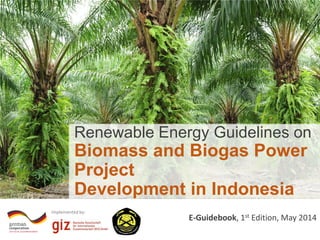 Implemented by:
E-Guidebook, 1st Edition, May 2014
Renewable Energy Guidelines on
Biomass and Biogas Power
Project
Development in Indonesia
 