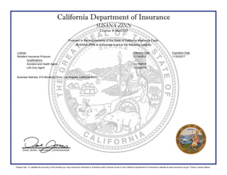 California Department of Insurance
SUSANA ZINN
License # 0K60319
Pursuant to the requirements of the State of California Insurance Code,
SUSANA ZINN is authorized to act in the following capacity:
License Effective Date Expiration Date
Resident Insurance Producer 11/16/2015 11/30/2017
Qualifications
Accident and Health Agent 11/16/2015
Life-Only Agent 11/16/2015
Business Address: 610 Montecito Drive, Los Angeles, California 90031
Please note: To validate the accuracy of this license you may review the individual or business entity's license record on the California Department of Insurance's website at www.insurance.ca.gov "Check License Status."
 