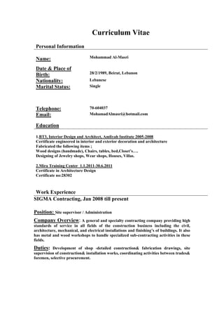Curriculum Vitae
Personal Information
Name: Mohammad Al-Masri
Date & Place of
Birth: 28/2/1989, Beirut, Lebanon
Nationality: Lebanese
Marital Status: Single
Telephone: 70-604037
Email: MohamadAlmasri@hotmail.com
Education
1.BT3, Interior Design and Architect, Amliyah Institute 2005-2008
Certificate engineered in interior and exterior decoration and architecture
Fabricated the following items ;
Wood designs (handmade), Chairs, tables, bed,Closet’s….
Designing of Jewelry shops, Wear shops, Houses, Villas.
2.Mira Training Center 1.1.2011-30.6.2011
Certificate in Architecture Design
Certificate no:28302
Work Experience
SIGMA Contracting, Jan 2008 till present
Position: Site supervisor / Administration
Company Overview: A general and specialty contracting company providing high
standards of service in all fields of the construction business including the civil,
architecture, mechanical, and electrical installations and finishing’s of buildings. It also
has metal and wood workshops to handle specialized sub-contracting activities in these
fields.
Duties: Development of shop -detailed construction& fabrication drawings, site
supervision of construction& installation works, coordinating activities between trades&
foremen, selective procurement.
 