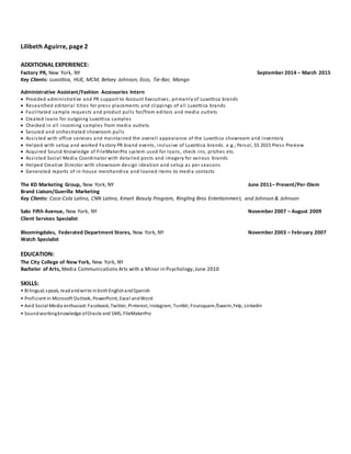 Lilibeth Aguirre, page 2
ADDITIONAL EXPERIENCE:
Factory PR, New York, NY September 2014 – March 2015
Key Clients: Luxottica, HUE, MCM, Betsey Johnson, Ecco, Tie-Bar, Mango
Administrative Assistant/Fashion Accessories Intern
 Provided administrative and PR support to Account Executives , primarily of Luxottica brands
 Researched editorial titles for press placements and clippings of all Luxottica brands
 Facilitated sample requests and product pulls for/from editors and media outlets
 Created loans for outgoing Luxottica samples
 Checked in all incoming samples from media outlets
 Secured and orchestrated showroom pulls
 Assisted with office services and maintained the overall appearance of the Luxottica showroom and inventory
 Helped with setup and worked Fa ctory PR brand events, inclusive of Luxottica brands. e.g.; Persol, SS 2015 Press Preview
 Acquired Sound Knowledge of FileMakerPro system used for loans, check -ins, pitches etc.
 Assisted Social Media Coordinator with detailed posts and imagery for various brands
 Helped Creative Director with showroom design ideation and setup as per seasons
 Generated reports of in-house merchandise and loaned items to media contacts
The KD Marketing Group, New York, NY June 2011– Present/Per-Diem
Brand Liaison/Guerilla Marketing
Key Clients: Coca-Cola Latino, CNN Latino, Kmart Beauty Program, Ringling Bros Entertainment, and Johnson & Johnson
Saks Fifth Avenue, New York, NY November 2007 – August 2009
Client Services Specialist
Bloomingdales, Federated Department Stores, New York, NY November 2003 – February 2007
Watch Specialist
EDUCATION:
The City College of New York, New York, NY
Bachelor of Arts, Media Communications Arts with a Minor in Psychology,June 2010
SKILLS:
• Bilingual; speak, readandwrite inbothEnglishandSpanish
• Proficient in Microsoft Outlook, PowerPoint, Excel andWord
• Avid Social Media enthusiast:Facebook, Twitter, Pinterest, Instagram, Tumblr, Foursquare /Swarm,Yelp, Linkedin
• Soundworkingknowledge ofOracle and SMS, FIleMakerPro
 