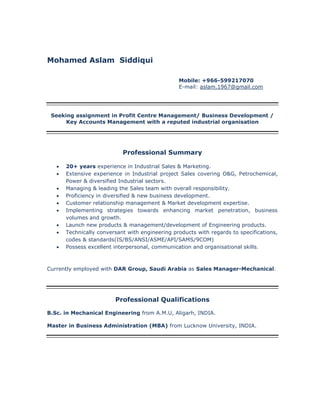 Mohamed Aslam Siddiqui
Mobile: +966-599217070
E-mail: aslam.1967@gmail.com
Seeking assignment in Profit Centre Management/ Business Development /
Key Accounts Management with a reputed industrial organisation
Professional Summary
 20+ years experience in Industrial Sales & Marketing.
 Extensive experience in Industrial project Sales covering O&G, Petrochemical,
Power & diversified Industrial sectors.
 Managing & leading the Sales team with overall responsibility.
 Proficiency in diversified & new business development.
 Customer relationship management & Market development expertise.
 Implementing strategies towards enhancing market penetration, business
volumes and growth.
 Launch new products & management/development of Engineering products.
 Technically conversant with engineering products with regards to specifications,
codes & standards(IS/BS/ANSI/ASME/API/SAMS/9COM)
 Possess excellent interpersonal, communication and organisational skills.
Currently employed with DAR Group, Saudi Arabia as Sales Manager-Mechanical.
Professional Qualifications
B.Sc. in Mechanical Engineering from A.M.U, Aligarh, INDIA.
Master in Business Administration (MBA) from Lucknow University, INDIA.
 