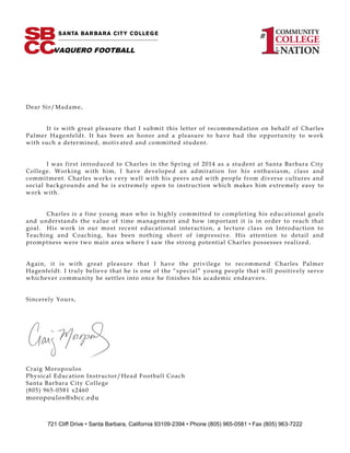 Dear Sir/Madame,
It is with great pleasure that I submit this letter of recommendation on behalf of Charles
Palmer Hagenfeldt. It has been an honor and a pleasure to have had the opportunity to work
with such a determined, motivated and committed student.
I was first introduced to Charles in the Spring of 2014 as a student at Santa Barbara City
College. Working with him, I have developed an admiration for his enthusiasm, class and
commitment. Charles works very well with his peers and with people from diverse cultures and
social backgrounds and he is extremely open to instruction which makes him extremely easy to
work with.
Charles is a fine young man who is highly committed to completing his educational goals
and understands the value of time management and how important it is in order to reach that
goal. His work in our most recent educational interaction, a lecture class on Introduction to
Teaching and Coaching, has been nothing short of impressive. His attention to detail and
promptness were two main area where I saw the strong potential Charles possesses realized.
Again, it is with great pleasure that I have the privilege to recommend Charles Palmer
Hagenfeldt. I truly believe that he is one of the “special” young people that will positively serve
whichever community he settles into once he finishes his academic endeavors.
Sincerely Yours,
Craig Moropoulos
Physical Education Instructor/Head Football Coach
Santa Barbara City College
(805) 965-0581 x2460
moropoulos@sbcc.edu
721 Cliff Drive • Santa Barbara, California 93109-2394 • Phone (805) 965-0581 • Fax (805) 963-7222
VAQUERO FOOTBALL
 