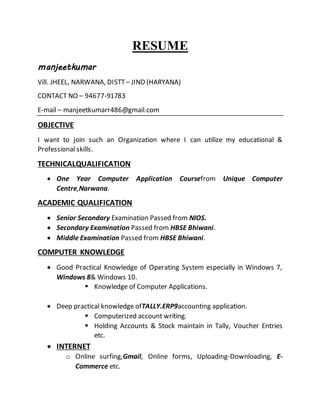 RESUME
manjeetkumar
Vill. JHEEL, NARWANA, DISTT – JIND (HARYANA)
CONTACT NO – 94677-91783
E-mail – manjeetkumarr486@gmail.com
OBJECTIVE
I want to join such an Organization where I can utilize my educational &
Professional skills.
TECHNICALQUALIFICATION
 One Year Computer Application Coursefrom Unique Computer
Centre,Narwana.
ACADEMIC QUALIFICATION
 Senior Secondary Examination Passed from NIOS.
 Secondary Examination Passed from HBSE Bhiwani.
 Middle Examination Passed from HBSE Bhiwani.
COMPUTER KNOWLEDGE
 Good Practical Knowledge of Operating System especially in Windows 7,
Windows 8& Windows 10.
 Knowledge of Computer Applications.
 Deep practical knowledge ofTALLY.ERP9accounting application.
 Computerized account writing.
 Holding Accounts & Stock maintain in Tally, Voucher Entries
etc.
 INTERNET
o Online surfing,Gmail, Online forms, Uploading-Downloading, E-
Commerce etc.
 