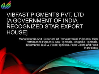VIBFAST PIGMENTS PVT. LTD
[A GOVERNMENT OF INDIA
RECOGNIZED STAR EXPORT
HOUSE]
Manufacturers And Exporters Of Phthalocyanine Pigments, High
Performance Pigments, Azo Pigments, Inorganic Pigments,
Ultramarine Blue & Violet Pigments, Food Colors and Food
Ingredients
 