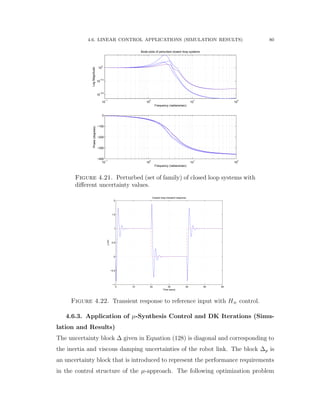 4.6. LINEAR CONTROL APPLICATIONS (SIMULATION RESULTS) 80
10
−1
10
0
10
1
10
2
10
−0.6
10
−0.3
10
0
LogMagnitude
Frequency (radians/sec)
Bode plots of perturbed closed−loop systems
10
−1
10
0
10
1
10
2
−400
−300
−200
−100
0
Phase(degrees)
Frequency (radians/sec)
Figure 4.21. Perturbed (set of family) of closed loop systems with
diﬀerent uncertainty values.
0 10 20 30 40 50 60
−1
−0.5
0
0.5
1
1.5
2
Closed−loop transient response
Time (secs)
y(m)
Figure 4.22. Transient response to reference input with H8 control.
4.6.3. Application of µ-Synthesis Control and DK Iterations (Simu-
lation and Results)
The uncertainty block ∆ given in Equation (128) is diagonal and corresponding to
the inertia and viscous damping uncertainties of the robot link. The block ∆p is
an uncertainty block that is introduced to represent the performance requirements
in the control structure of the µ-approach. The following optimization problem
 