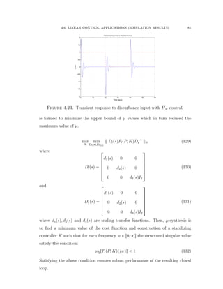 4.6. LINEAR CONTROL APPLICATIONS (SIMULATION RESULTS) 81
0 10 20 30 40 50 60
−2
−1.5
−1
−0.5
0
0.5
1
1.5
2
Transient response to the disturbance
Time (secs)
y(m)
Figure 4.23. Transient response to disturbance input with H8 control.
is formed to minimize the upper bound of µ values which in turn reduced the
maximum value of µ.
min
K
min
Dlpsq,Drpsq
DlpsqFlpP, KqD´1
r 8 (129)
where
Dlpsq “
»
—
—
—
—
—
–
d1psq 0 0
0 d2psq 0
0 0 d3psqI2
ﬁ
ﬃ
ﬃ
ﬃ
ﬃ
ﬃ
ﬂ
(130)
and
Drpsq “
»
—
—
—
—
—
–
d1psq 0 0
0 d2psq 0
0 0 d3psqI2
ﬁ
ﬃ
ﬃ
ﬃ
ﬃ
ﬃ
ﬂ
(131)
where d1psq, d2psq and d3psq are scaling transfer functions. Then, µ-synthesis is
to ﬁnd a minimum value of the cost function and construction of a stabilizing
controller K such that for each frequency w P r0, 8s the structured singular value
satisfy the condition:
µ˜∆rFlpP, Kqpjwqs ă 1 (132)
Satisfying the above condition ensures robust performance of the resulting closed
loop.
 