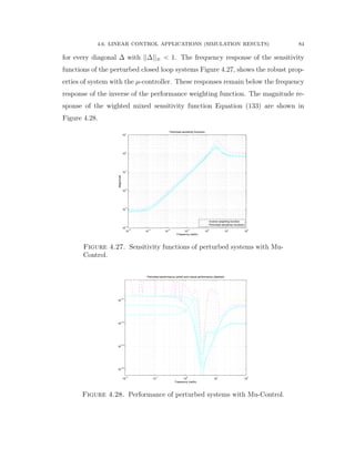 4.6. LINEAR CONTROL APPLICATIONS (SIMULATION RESULTS) 84
for every diagonal ∆ with ||∆||8 ă 1. The frequency response of the sensitivity
functions of the perturbed closed loop systems Figure 4.27, shows the robust prop-
erties of system with the µ-controller. These responses remain below the frequency
response of the inverse of the performance weighting function. The magnitude re-
sponse of the wighted mixed sensitivity function Equation (133) are shown in
Figure 4.28.
10
−4
10
−3
10
−2
10
−1
10
0
10
1
10
2
10
−4
10
−3
10
−2
10
−1
10
0
10
1
Perturbed sensitivity functions
Frequency (rad/s)
Magnitude
Inverse weighting function
Perturbed sensitivity functions
Figure 4.27. Sensitivity functions of perturbed systems with Mu-
Control.
10
−2
10
−1
10
0
10
1
10
2
10
−0.4
10
−0.3
10
−0.2
10
−0.1
Perturbed performance (solid) and robust performance (dashed)
Frequency (rad/s)
Figure 4.28. Performance of perturbed systems with Mu-Control.
 