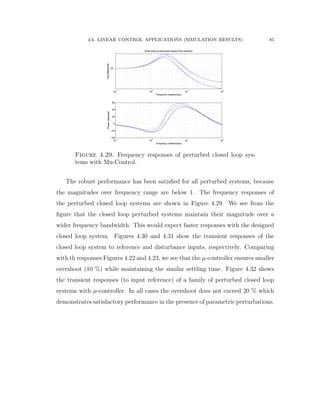 4.6. LINEAR CONTROL APPLICATIONS (SIMULATION RESULTS) 85
10
−1
10
0
10
1
10
2
10
0
LogMagnitude
Frequency (radians/sec)
Bode plots of perturbed closed−loop systems
10
−1
10
0
10
1
10
2
−40
−20
0
20
40
60
Phase(degrees)
Frequency (radians/sec)
Figure 4.29. Frequency responses of perturbed closed loop sys-
tems with Mu-Control.
The robust performance has been satisﬁed for all perturbed systems, because
the magnitudes over frequency range are below 1. The frequency responses of
the perturbed closed loop systems are shown in Figure 4.29. We see from the
ﬁgure that the closed loop perturbed systems maintain their magnitude over a
wider frequency bandwidth. This would expect faster responses with the designed
closed loop system. Figures 4.30 and 4.31 show the transient responses of the
closed loop system to reference and disturbance inputs, respectively. Comparing
with th responses Figures 4.22 and 4.23, we see that the µ-controller ensures smaller
overshoot (10 %) while maintaining the similar settling time. Figure 4.32 shows
the transient responses (to input reference) of a family of perturbed closed loop
systems with µ-controller. In all cases the overshoot does not exceed 20 % which
demonstrates satisfactory performance in the presence of parametric perturbations.
 