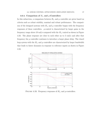 4.6. LINEAR CONTROL APPLICATIONS (SIMULATION RESULTS) 87
4.6.4. Comparison of H8 and µ-Controllers
In this subsection, a comparison between H8 and µ controller are given based on
criteria such as robust stability, nominal and robust performance. The compari-
son of the designed systems with H8 and µ controller begins with the frequency
responses of these controllers. µ-control is characterized by larger gains in the
frequency range above 10 rad/s compared with the H8 control as shown in Figure
4.33. The phase response are close to each other uo to 3 rad/s and after that
frequency the µ controller continues to introduce a larger phase delay. The closed
loop system with the H8 and µ controllers are characterized by larger bandwidth
that leads to faster dynamics in response to reference inputs as shown in Figure
4.34.
10
−2
10
−1
10
0
10
1
10
2
10
3
10
−3
10
−2
10
−1
10
0
LogMagnitude
Frequency (radians/sec)
Bode plots of H−infinity and Mu controllers
10
−2
10
−1
10
0
10
1
10
2
10
3
−350
−300
−250
−200
−150
−100
−50
Phase(degrees)
Frequency (radians/sec)
H−infinity Control
Mu−Control
Figure 4.33. Frequency responses of H8 and µ-controllers.
 