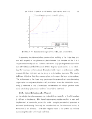 4.6. LINEAR CONTROL APPLICATIONS (SIMULATION RESULTS) 90
0 0.2 0.4 0.6 0.8 1 1.2 1.4 1.6 1.8
0
0.2
0.4
0.6
0.8
1
1.2
1.4
1.6
1.8
2
Performance degradation curves of H−infinity and Mu controllers
Size of uncertainty
Mu
Upper bound: H−infinity Control
Lower bound: H−infinity Control
Mu Control
Figure 4.38. Performance degradation of H8 and µ-controllers.
In summary, the two controllers ensure robust stability of the closed loop sys-
tem with respect to the parametric perturbations that included in the 2 ˆ 2
diagonal uncertainty matrix. However, the closed loop system performance varies
in a diﬀerent manner than the action of these diagonal uncertainties. In the follow-
ing, the worst-case perturbation is determined with respect to performance and to
compare the two systems when the norm of perturbations increases. The results
in Figure 4.38 show that the µ ensure robust performance for large perturbations.
The performance of the closed loop system deteriorate rapidly with the increasing
of perturbation magnitude in case of H8 controller. From the simulations above,
using µ-controller in case of structured uncertainties will always produce more
more satisfactory performance and less conservative controller.
4.6.5. Order Reduction of µ Control
As given in the iteration summary, the order of the µ-controller is 13, which makes
it diﬃcult to implement. The Hankel-norm approximation method is used and
implemented to reduce the µ-controller order. Applying the method, generates a
balanced realization by removing the unobservable and uncontrollable modes, if
the system is not minimal. The Hankel singular values of the system can be used
in selecting the order of reduced controller.
 