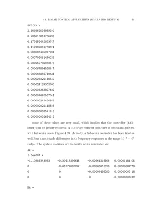 4.6. LINEAR CONTROL APPLICATIONS (SIMULATION RESULTS) 91
SVD(H) =
2.869862534849350
0.286015061736286
0.173452442893747
0.119289861739874
0.006086495977984
0.000706061440223
0.000259732952475
0.000067884568817
0.000066859740534
0.000025222140549
0.000024129302080
0.000003363897582
0.000002670567341
0.000000242490855
0.000000022118556
0.000000003521916
0.000000002664316
some of these values are very small, which implies that the controller (13th-
order) can be greatly reduced. A 4th-order reduced controller is tested and plotted
with full order one in Figure 4.39. Actually, a 3rd-order controller has been tried as
well, but a noticeable diﬀerences in th frequency responses in the range 10´1
´101
rad/s. The system matrices of this fourth order controller are:
Ak =
1.0e+007 *
-1.10885243042 -0.20413296615 -0.00661216668 0.00001181105
0 -0.01072683827 -0.00000616026 0.00000087279
0 0 -0.00008493253 0.00000009118
0 0 0 -0.00000000012
Bk =
 