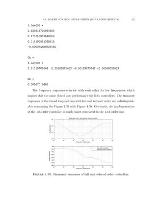 4.6. LINEAR CONTROL APPLICATIONS (SIMULATION RESULTS) 92
1.0e+003 *
2.523918720864480
0.173155981648059
0.016190561288115
-0.000084889826165
Ck =
1.0e+003 *
2.51310707644 0.29103575422 -0.00129673347 -0.00008032023
Dk =
0.00567015468
The frequency responses coincide with each other for low frequencies which
implies that the same closed loop performance for both controllers. The transient
responses of the closed loop systems with full and reduced order are indistinguish-
ably comparing the Figure 4.39 with Figure 4.30. Obviously, the implementation
of the 4th order controller is much easier compared to the 13th order one.
10
−2
10
−1
10
0
10
1
10
2
10
3
10
4
10
−3
10
−2
10
−1
10
0
LogMagnitude
Frequency (radians/sec)
Bode plots of full− and reduced−order controllers
10
−2
10
−1
10
0
10
1
10
2
10
3
10
4
−400
−350
−300
−250
−200
−150
−100
−50
Phase(degrees)
Frequency (radians/sec)
Full order controller
Reduced order controller
Figure 4.39. Frequency responses of full and reduced order controllers.
 