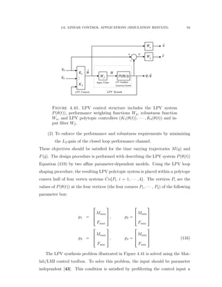 4.6. LINEAR CONTROL APPLICATIONS (SIMULATION RESULTS) 94
1
3
K
K
( ( ))P t
pW
,q q
dq
dq

 e
u
e
LPV SystemLPV Control
uˆu
uW
fW
Input Filter LPV Feedback
Linearized Syetem
Figure 4.41. LPV control structure includes the LPV system
Ppθptqq, performance weighting functions Wp, robustness function
Wu, and LPV polytopic controllers (K1pθptqq, ¨ ¨ ¨ , K3pθptqq and in-
put ﬁlter Wf .
(2) To enforce the performance and robustness requirements by minimizing
the L2-gain of the closed loop performance channel.
These objectives should be satisﬁed for the time varying trajectories Mpqq and
Fp 9qq. The design procedure is performed with describing the LPV system Ppθptqq
Equation (119) by two aﬃne parameter-dependent models. Using the LPV loop
shaping procedure, the resulting LPV polytopic system is placed within a polytope
convex hull of four vertex systems CotPi, i “ 1, ¨ ¨ ¨ , 4u. The vertices Pi are the
values of Ppθptqq at the four vertices (the four corners P1, ¨ ¨ ¨ , P4q of the following
parameter box:
p1 “
»
—
–
Mmax
Fmax
ﬁ
ﬃ
ﬂ , p2 “
»
—
–
Mmin
Fmax
ﬁ
ﬃ
ﬂ
p3 “
»
—
–
Mmax
Fmin
ﬁ
ﬃ
ﬂ , p4 “
»
—
–
Mmin
Fmin
ﬁ
ﬃ
ﬂ (134)
The LPV synthesis problem illustrated in Figure 4.41 is solved using the Mat-
lab/LMI control toolbox. To solve this problem, the input should be parameter
independent [43]. This condition is satisﬁed by preﬁltering the control input u
 