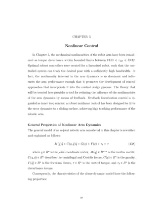 CHAPTER 5
Nonlinear Control
In Chapter 5, the mechanical nonlinearities of the robot arm have been consid-
ered as torque disturbance within bounded limits between 13.01 ď τLD ď 53.32.
Optimal robust controllers were created for a linearized robot, such that the con-
trolled system can track the desired pose with a suﬃciently high bandwidth. In
fact, the nonlinearity inherent in the arm dynamics is so dominant and inﬂu-
ences the arm performance enough that it promotes the development of control
approaches that incorporate it into the control design process. The theory that
will be treated here provides a tool for reducing the inﬂuence of the nonlinearities
of the arm dynamics by means of feedback. Feedback linearization control is re-
garded as inner loop control; a robust nonlinear control has been designed to drive
the error dynamics to a sliding surface, achieving high tracking performance of the
robotic arm.
General Properties of Nonlinear Arm Dynamics
The general model of an n-joint robotic arm considered in this chapter is rewritten
and explained as follows:
Mpqq:q ` Cpq, 9qq 9q ` Gpqq ` Fp 9qq ` τd “ τ (138)
where q P Rn
is the joint coordinate vector, Mpqq P Rnˆn
is the inertia matrix,
Cpq, 9qq P Rn
describes the centrifugal and Coriolis forces, Gpqq P Rn
is the gravity,
Fp 9qq P Rn
is the frictional forces, τ P Rn
is the control torque, and τd P Rn
is the
disturbance torque.
Consequently, the characteristics of the above dynamic model have the follow-
ing properties:
97
 