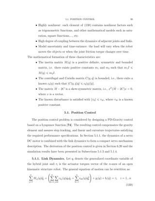 5.1. POSITION CONTROL 98
‚ Highly nonlinear: each element of (138) contains nonlinear factors such
as trigonometric functions, and other mathematical models such as satu-
ration, square functions,..., etc.
‚ High degree of coupling between the dynamics of adjacent joints and links.
‚ Model uncertainty and time-variance: the load will vary when the robot
moves the objects or when the joint friction torque changes over time.
The mathematical formation of these characteristics are:
‚ The inertia matrix Mpqq is a positive deﬁnite, symmetric and bounded
matrix, i.e. there exists positive constants m1 and m2 such that m1I ď
Mpqq ď m2I.
‚ The centrifugal and Coriolis matrix Cpq, 9qq is bounded, i.e., there exits a
known cbpqq such that |Cpq, 9qq 9q| ď cbpqq} 9q}.
‚ The matrix 9M ´ 2C is a skew-symmetric matrix, i.e., xT
p 9M ´ 2Cqx “ 0,
where x is a vector.
‚ The known disturbance is satisﬁed with }τd} ď τM , where τM is a known
positive constant.
5.1. Position Control
The position control problem is considered by designing a PD-Gravity control
based on a Lyapunov function [74]. The resulting control compensates the gravity
element and assures step tracking, and linear and curvature trajectories satisfying
the required performance speciﬁcations. In Section 5.1.1, the dynamics of a servo
DC motor is combined with the link dynamics to form a compact servo mechanism
description. The derivation of the position control is given in Section 6.20 and the
simulation results have been presented in Subsections 5.1.3 and 5.1.4.
5.1.1. Link Dynamics. Let qi denote the generalized coordinate variable of
the hybrid joint and τi is the actuator torques vector of the n-axes of an open
kinematic structure robot. The general equation of motion can be rewritten as:
nÿ
j“1
Mijpqq :qj `
˜
nÿ
k“1
ÿ
j‰k
ckjpqq 9qk 9qj `
nÿ
k“1
ckkpqq 9q2
k
¸
` gipqq ` bip 9qq “ τi i “ 1...n
(139)
 