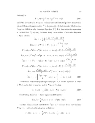 5.1. POSITION CONTROL 101
function) is:
V pz, vq “
1
2
zT
Kz `
1
2
vT
Mpz ` aqv (147)
Since the inertia tensor Mpqq is a continuously diﬀerentiable positive deﬁnite ma-
trix and the position gain matrix K is also a positive deﬁnite matrix, it follows that
Equation (147) is a valid Lyapunov function, [51]. It is shown that the evaluation
of the function 9V pzptq, vptqq decreases along the solutions of the state Equation
(146) as follows:
9V pz, vq “
d
dt
ˆ
zT
Kz ` vT
Mpz ` aqv
2
˙
9V pz, vq “ zT
K 9z ` vT
Mpz ` aq9v `
vT 9Mpz ` aqv
2
9V pz, vq “ zT
Kv ´ vT
rKz ` Lv ` cpz ` a, vq ` bpvqs `
vT 9Mpz ` aqv
2
9V pz, vq “ pzT
KvqT
´ vT
rKz ` Lv ` cpz ` a, vq ` bpvqs `
vT 9Mpz ` aqv
2
9V pz, vq “ vT
KT
z ´ vT
rKz ` Lv ` cpz ` a, vq ` bpvqs `
vT 9Mpz ` aqv
2
9V pz, vq “ vT
Kz ´ vT
rKz ` Lv ` cpz ` a, vq ` bpvqs `
vT 9Mpz ` aqv
2
9V pz, vq “
vT 9Mpz ` aqv
2
´ vT
rLv ` cpz ` a, vq ` bpvqs
9V pz, vq “ vT
«
9Mpz ` aqv
2
´ cpz ` a, vq
ﬀ
´ vT
rLv ` bpvqs (148)
The Coriolis and centrifugal torque term cpz ` a, vq can be expressed in terms
of 9Mpqq and a skew-symmetric matrix Npq, vq, yielding:
cpz ` a, vq “
1
2
r 9Mpz ` a, vq ´ Npz ` a, vqsv (149)
Substituting Equation (149) in Equation (148) yields:
9V pz, vq “
1
2
vT
Npz ` a, vqv ´ vT
rLv ` bpvqs (150)
The ﬁrst term does not contribute to 9V pz ` a, vq because it is a skew matrix:
NT
pq, vq “ ´Npq, vq, which is given as follows:
vT
Npz ` a, vqv “
1
2
vT
Npz ` a, vqv `
1
2
vT
Npz ` a, vqv
 
