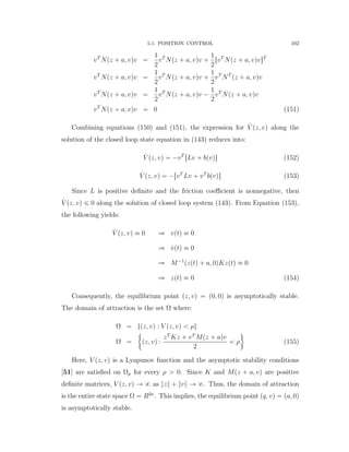 5.1. POSITION CONTROL 102
vT
Npz ` a, vqv “
1
2
vT
Npz ` a, vqv `
1
2
rvT
Npz ` a, vqvsT
vT
Npz ` a, vqv “
1
2
vT
Npz ` a, vqv `
1
2
vT
NT
pz ` a, vqv
vT
Npz ` a, vqv “
1
2
vT
Npz ` a, vqv ´
1
2
vT
Npz ` a, vqv
vT
Npz ` a, vqv “ 0 (151)
Combining equations (150) and (151), the expression for 9V pz, vq along the
solution of the closed loop state equation in (143) reduces into:
9V pz, vq “ ´vT
rLv ` bpvqs (152)
9V pz, vq “ ´rvT
Lv ` vT
bpvqs (153)
Since L is positive deﬁnite and the friction coeﬃcient is nonnegative, then
9V pz, vq ď 0 along the solution of closed loop system (143). From Equation (153),
the following yields:
9V pz, vq ” 0 ñ vptq ” 0
ñ 9vptq ” 0
ñ M´1
pzptq ` a, 0qKzptq ” 0
ñ zptq ” 0 (154)
Consequently, the equilibrium point pz, vq “ p0, 0q is asymptotically stable.
The domain of attraction is the set Ω where:
Ω “ tpz, vq : V pz, vq ă ρu
Ω “
"
pz, vq :
zT
Kz ` vT
Mpz ` aqv
2
ă ρ
*
(155)
Here, V pz, vq is a Lyapunov function and the asymptotic stability conditions
[51] are satisﬁed on Ωp for every ρ ą 0. Since K and Mpz ` a, vq are positive
deﬁnite matrices, V pz, vq Ñ 8 as }z} ` }v} Ñ 8. Thus, the domain of attraction
is the entire state space Ω “ R2n
. This implies, the equilibrium point pq, vq “ pa, 0q
is asymptotically stable.
 