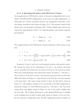 5.1. POSITION CONTROL 103
5.1.3. A Reconﬁgurable Robot with PD-Gravity Control
As an application of a PD-Gravity control, a two-axis reconﬁgurable robot is con-
sidered with RR and RT conﬁgurations. In the case of an RR conﬁguration, i.e.
both joints are revolute (rotational motion), the manipulator represents a two-
axis planar articulated robot shown in Figure (3.1). The dynamic model of this
planar robot was developed in Equation (66). Positive deﬁnite gain matrices are
ensured by using Equation (142) to be diagonal matrices with positive diagonal
gain elements:
K “ diagtk1, k2, . . . , knu (156)
L “ diagtl1, l2, . . . , lnu (157)
The implementation of the PD-Gravity control in Equation (142) is given as fol-
lows:
e “ r ´ q (158)
τ1 “ k1e1 ` l1 9e1 ` g
„´m1
2
` m2
¯
a1cospθ1q `
1
2
m2a2cospθ1 ` θ2q

(159)
τ2 “ k2e2 ` l2 9e2 `
1
2
gm2a2cospθ1 ` θ2q (160)
In general, K and L can be any real symmetric matrices with positive values.
By varying the values of the components of K and L, the position and speed
can be controlled with which the two joints are driven to the desired set point.
With some experimentation and control gain tuning, the gains k1 “ 80 and l1 “
50 are found to work well to track a step function generated from second order
diﬀerential shown in Figure 5.1 (step function is the blue line and step response
is the green line). The motor torque needed to drive the ﬁrst link is shown in
Figure 5.1. The position tracking of the second link of the RR conﬁguration is
presented in Figure 5.2, with PD-Gravity gains k2 “ 310 and l2 “ 30. The motor
torque shows that higher torque in Figure 5.2 due to the static coupling with
the ﬁrst link. The tracking performance of the applied PD-Gravity is satisﬁed
as the tracking errors of both revolute joints shown in Figures 5.3 are very low.
For the two-axis reconﬁgurable robot, the RT conﬁguration shown in Figure 3.6
 