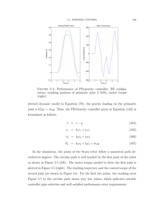 5.1. POSITION CONTROL 106
0 1 2 3 4 5
−0.1
0
0.1
0.2
0.3
0.4
0.5
0.6
Tracking Position Joint 2
Time (s)
Amplitude(m)
0 1 2 3 4 5
−600
−400
−200
0
200
400
600
Motor Torque Joint 2
Time (s)
ForceAmplitude(N)
Figure 5.4. Performance of PD-gravity controller, RT conﬁgu-
ration; tracking position of prismatic joint 2 (left), motor torque
(right).
derived dynamic model in Equation (70), the gravity loading on the prismatic
joint is Gpqq “ m3g. Thus, the PD-Gravity controller given in Equation (142) is
formulated as follows:
e “ r ´ q (164)
τ1 “ k1e1 ` l1 9e1 (165)
τ2 “ k2e2 ` l2 9e2 (166)
F3 “ k3e3 ` l3 9e3 ` m3g (167)
In the simulation, the joints of the Scara robot follow a numerical path de-
scribed in degrees. The circular path is well tracked by the ﬁrst joint of the robot
as shown in Figure 5.5 (left). The motor torque needed to drive the ﬁrst joint is
plotted in Figure 5.5 (right). The tracking trajectory and the control torque of the
second joint are shown in Figure 5.6. For the ﬁrst two joints, the tracking error
Figure 5.7 to the circular path shows very low values, which indicates suitable
controller gain selection and well satisﬁed performance error requirements.
 