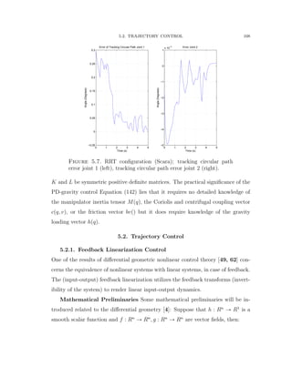 5.2. TRAJECTORY CONTROL 108
0 1 2 3 4 5
−0.05
0
0.05
0.1
0.15
0.2
0.25
0.3
Error of Tracking Circular Path Joint 1
Time (s)
Angle(Degrees)
0 1 2 3 4 5
−5
−4
−3
−2
−1
0
1
x 10
−3 Error Joint 2
Time (s)
Angle(Degrees)
Figure 5.7. RRT conﬁguration (Scara); tracking circular path
error joint 1 (left), tracking circular path error joint 2 (right).
K and L be symmetric positive deﬁnite matrices. The practical signiﬁcance of the
PD-gravity control Equation (142) lies that it requires no detailed knowledge of
the manipulator inertia tensor Mpqq, the Coriolis and centrifugal coupling vector
cpq, vq, or the friction vector bvpq but it does require knowledge of the gravity
loading vector hpqq.
5.2. Trajectory Control
5.2.1. Feedback Linearization Control
One of the results of diﬀerential geometric nonlinear control theory [49, 62] con-
cerns the equivalence of nonlinear systems with linear systems, in case of feedback.
The (input-output) feedback linearization utilizes the feedback transforms (invert-
ibility of the system) to render linear input-output dynamics.
Mathematical Preliminaries Some mathematical preliminaries will be in-
troduced related to the diﬀerential geometry [4]: Suppose that h : Rn
Ñ R1
is a
smooth scalar function and f : Rn
Ñ Rn
, g : Rn
Ñ Rn
are vector ﬁelds, then:
 