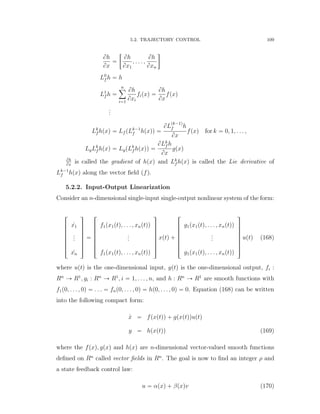 5.2. TRAJECTORY CONTROL 109
Bh
Bx
“
„
Bh
Bx1
, . . . ,
Bh
Bxn

L0
f h “ h
L1
f h “
nÿ
i“1
Bh
Bxi
fipxq “
Bh
Bx
fpxq
...
Lk
f hpxq “ Lf pLk´1
f hpxqq “
BL
pk´1q
f h
Bx
fpxq for k “ 0, 1, . . . ,
LgLk
f hpxq “ LgpLk
f hpxqq “
BLk
f h
Bx
gpxq
Bh
Bx
is called the gradient of hpxq and Lk
f hpxq is called the Lie derivative of
Lk´1
f hpxq along the vector ﬁeld (f).
5.2.2. Input-Output Linearization
Consider an n-dimensional single-input single-output nonlinear system of the form:
»
—
—
—
—
—
–
9x1
...
9xn
ﬁ
ﬃ
ﬃ
ﬃ
ﬃ
ﬃ
ﬂ
“
»
—
—
—
—
—
–
f1px1ptq, . . . , xnptqq
...
f1px1ptq, . . . , xnptqq
ﬁ
ﬃ
ﬃ
ﬃ
ﬃ
ﬃ
ﬂ
xptq `
»
—
—
—
—
—
–
g1px1ptq, . . . , xnptqq
...
g1px1ptq, . . . , xnptqq
ﬁ
ﬃ
ﬃ
ﬃ
ﬃ
ﬃ
ﬂ
uptq (168)
where uptq is the one-dimensional input, yptq is the one-dimensional output, fi :
Rn
Ñ R1
, gi : Rn
Ñ R1
, i “ 1, . . . , n, and h : Rn
Ñ R1
are smooth functions with
f1p0, . . . , 0q “ . . . “ fnp0, . . . , 0q “ hp0, . . . , 0q “ 0. Equation (168) can be written
into the following compact form:
9x “ fpxptqq ` gpxptqquptq
y “ hpxptqq (169)
where the fpxq, gpxq and hpxq are n-dimensional vector-valued smooth functions
deﬁned on Rn
called vector ﬁelds in Rn
. The goal is now to ﬁnd an integer ρ and
a state feedback control law:
u “ αpxq ` βpxqv (170)
 