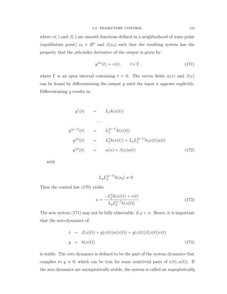 5.2. TRAJECTORY CONTROL 110
where αp.q and βp.q are smooth functions deﬁned in a neighborhood of some point
(equilibrium point) x0 P Rn
and βpx0q such that the resulting system has the
property that the ρth-order derivative of the output is given by:
ypρq
ptq “ vptq, t P Γ (171)
where Γ is an open interval containing t “ 0. The vector ﬁelds αpxq and βpxq
can be found by diﬀerentiating the output y until the input u appears explicitly.
Diﬀerentiating y results in:
y1
ptq “ Lf hpxptqq
. . .
ypρ´1q
ptq “ L
pρ´1q
f hpxptqq
ypρq
ptq “ Lρ
f hpxptqq ` LgL
pρ´1q
f hpxptqquptq
ypρq
ptq “ αpxq ` βpxquptq (172)
with
LgL
pρ´1q
f hpx0q ‰ 0
Then the control law (170) yields:
u “
´Lρ
f hpxptqq ` vptq
LgLρ´1
f hpxptqq
(173)
The new system (171) may not be fully observable, if ρ ă n. Hence, it is important
that the zero-dynamics of:
9x “ fpxptqq ` gpxptqqαpxptqq ` gpxptqqβpxptqqvptq
y “ hpxptqq (174)
is stable. The zero dynamics is deﬁned to be the part of the system dynamics that
complies to y ” 0, which can be true for some nontrivial pairs of xptq, uptqq. If
the zero dynamics are asymptotically stable, the system is called an asymptotically
 