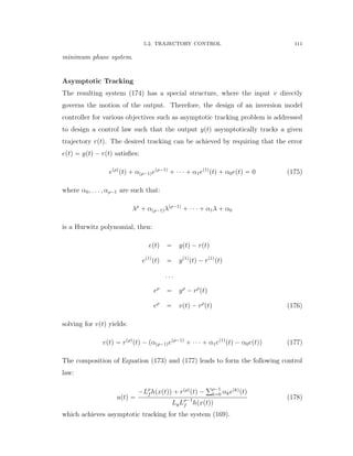 5.2. TRAJECTORY CONTROL 111
minimum phase system.
Asymptotic Tracking
The resulting system (174) has a special structure, where the input v directly
governs the motion of the output. Therefore, the design of an inversion model
controller for various objectives such as asymptotic tracking problem is addressed
to design a control law such that the output yptq asymptotically tracks a given
trajectory rptq. The desired tracking can be achieved by requiring that the error
eptq “ yptq ´ rptq satisﬁes:
epρq
ptq ` αpρ´1qepρ´1q
` ¨ ¨ ¨ ` α1ep1q
ptq ` α0eptq “ 0 (175)
where α0, . . . , αρ´1 are such that:
λρ
` αpρ´1qλpρ´1q
` ¨ ¨ ¨ ` α1λ ` α0
is a Hurwitz polynomial, then:
eptq “ yptq ´ rptq
ep1q
ptq “ yp1q
ptq ´ rp1q
ptq
. . .
eρ
“ yρ
´ rρ
ptq
eρ
“ vptq ´ rρ
ptq (176)
solving for vptq yields:
vptq “ rpρq
ptq ´ pαpρ´1qepρ´1q
` ¨ ¨ ¨ ` α1ep1q
ptq ´ α0eptqq (177)
The composition of Equation (173) and (177) leads to form the following control
law:
uptq “
´Lρ
f hpxptqq ` rpρq
ptq ´
řρ´1
k“0 αkepkq
ptq
LgLρ´1
f hpxptqq
(178)
which achieves asymptotic tracking for the system (169).
 