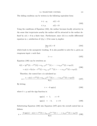 5.2. TRAJECTORY CONTROL 113
The sliding condition can be written in the following equivalent form:
9s ď ´µ, sptq ą 0
9s ě µ, sptq ă 0
(183)
Using the conditions of Equation (183), the surface becomes locally attractive in
the sense that trajectories nearby the surface will be attracted to the surface de-
ﬁned by sptq “ 0 in a ﬁnite time. Furthermore, since 9sptq is a stable diﬀerential
equation in e, satisfaction of 9spt0q “ 0 for some t0 implies:
lim
tÑ8
eptq “ 0 (184)
which leads to the asymptotic tracking. It is also possible to solve for u, given an
exogenous input v such that:
9s “ v (185)
Equation (180) can be rewritten as:
9sptq “ pypρq
ptq ´ rpρq
ptqq ` αpρ´1qepρ´1q
ptq ` ¨ ¨ ¨ ` αp1qep1q
ptq ` α0eptq
“ apxq ` bpxqu ´ rpρq
ptq ` αpρ´1qepρ´1q
ptq ` ¨ ¨ ¨ ` αp1qep1q
ptq ` α0eptq
(186)
Therefore, the control law u is calculated as:
u “
v ´ apxq ` rpρq
ptq ` αpρ´1qepρ´1q
ptq ` ¨ ¨ ¨ ` αp1qep1q
ptq ` α0eptq
bpxq
(187)
By letting:
v “ ´k sgnpsq (188)
where k ą µ and the sign function is:
sgnpsq “ 1, s ą 0
sgnpsq “ ´1, s ă 0 (189)
Substituting Equation (188) into Equation (187) gives the overall control law as
follows:
u “
´k sgnpsq ´ apxq ` rpρq
ptq ` αpρ´1qepρ´1q
ptq ` ¨ ¨ ¨ ` αp1qep1q
ptq ` α0eptq
bpxq
(190)
 