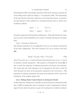5.2. TRAJECTORY CONTROL 114
From Equation (190), the tracking control law (178) can be viewed as a special case
of the sliding mode control by letting k “ 0 in Equation (190). The discontinuity
of the sign function will cause chattering in the closed loop system. In practice,
the sign function is often replaced by a saturation function sat(s{ ), where sat(.)
is deﬁned as follows:
satpxq “ x, if |x| ď 1
satpxq “ sgnpxq, if |x| ą 1 (191)
Using this replacement will introduce tracking error. Trade-oﬀs between the track-
ing error and control bandwidth can be made by suitably selecting the boundary
layer.
5.2.3.1. Linearity in Parameters
The dynamic parameters of a reconﬁgurable robot are not constant and function
of the robot conﬁguration. The robot dynamics (71) can be written in the form
[80]:
Mpqq:q ` Cpq, 9qq 9q ` Gpqq “ Y pq, 9q, :qqϕ (192)
where Y pq, 9q, :qq is an nˆr matrix of known time functions and ϕ is an rˆ1 vector
of unknown constant parameters. This property is formulated by Graig [46] in
that it shows the separation of unknown parameters and known time functions.
The reason that the robot dynamics can be separated in this form is that the
robot dynamics are linear in the parameters expressed in the vector form ϕ. This
separation of unknown parameters and known time functions will be used in the
formulation of the adaptive update rule.
5.2.4. Sliding Mode Control Based on Estimated Model
In this subsection, sliding mode controllers are derived based on estimated models
and a 3-DOF reconﬁgurable robot is simulated to track a trigonometric reference
signal. For the desired trajectory as qdptq, the tracking error is deﬁned as follows:
e “ qd ´ q
 