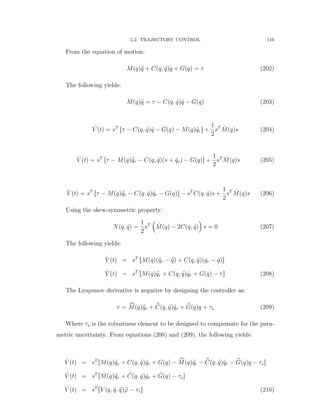 5.2. TRAJECTORY CONTROL 116
From the equation of motion:
Mpqq:q ` Cpq, 9qq 9q ` Gpqq “ τ (202)
The following yields:
Mpqq:q “ τ ´ Cpq, 9qq 9q ´ Gpqq (203)
9V ptq “ sT
rτ ´ Cpq, 9qq 9q ´ Gpqq ´ Mpqq:qrs `
1
2
sT 9Mpqqs (204)
9V ptq “ sT
rτ ´ Mpqq:qr ´ Cpq, 9qqps ` 9qrq ´ Gpqqs `
1
2
sT 9Mpqqs (205)
9V ptq “ sT
rτ ´ Mpqq:qr ´ Cpq, 9qq 9qr ´ Gpqqs ´ sT
Cpq, 9qqs `
1
2
sT 9Mpqqs (206)
Using the skew-symmetric property:
Npq, 9qq “
1
2
sT
´
9Mpqq ´ 2Cpq, 9qq
¯
s “ 0 (207)
The following yields:
9V ptq “ sT
rMpqqp:qr ´ :qq ` Cpq, 9qqp 9qr ´ 9qqs
9V ptq “ sT
rMpqq:qr ` Cpq, 9qq 9qr ` Gpqq ´ τs (208)
The Lyapunov derivative is negative by designing the controller as:
τ “ xMpqq:qr ` pCpq, 9qq 9qr ` pGpqqq ` τs (209)
Where τs is the robustness element to be designed to compensate for the para-
metric uncertainty. From equations (208) and (209), the following yields:
9V ptq “ sT
rMpqq:qr ` Cpq, 9qq 9qr ` Gpqq ´ xMpqq:qr ´ pCpq, 9qq 9qr ´ pGpqqq ´ τss
9V ptq “ sT
r ˜Mpqq:qr ` ˜Cpq, 9qq 9qr ` ˜Gpqq ´ τss
9V ptq “ sT
rY pq, 9q, :qq ˜ϕ ´ τss (210)
 