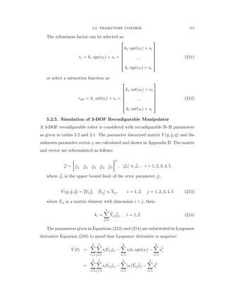 5.2. TRAJECTORY CONTROL 117
The robustness factor can be selected as:
τs “ ki sgnpsiq ` si “
»
—
—
—
—
—
–
k1 sgnps1q ` s1
. . .
ki sgnpsiq ` si
ﬁ
ﬃ
ﬃ
ﬃ
ﬃ
ﬃ
ﬂ
(211)
or select a saturation function as:
τsat “ ki satpsiq ` si “
»
—
—
—
—
—
–
k1 satps1q ` s1
. . .
ki satpsiq ` si
ﬁ
ﬃ
ﬃ
ﬃ
ﬃ
ﬃ
ﬂ
(212)
5.2.5. Simulation of 3-DOF Reconﬁgurable Manipulator
A 3-DOF reconﬁgurable robot is considered with reconﬁgurable D–H parameters
as given in tables 3.2 and 3.1. The parameter linearized matrix Y pq, 9q, :qq and the
unknown parameter vector ϕ are calculated and shown in Appendix D. The matrix
and vector are reformulated as follows:
rϕ “
„
rϕ1 rϕ2 rϕ3 rϕ4 rϕ5
T
, |rϕi| ď ¯˜ϕi , i “ 1, 2, 3, 4, 5
where ¯˜ϕi is the upper bound limit of the error parameter ˜ϕi.
Y pq, 9q, :qq “ rYijs, |Yij| ď ¯Yij, i “ 1, 2, j “ 1, 2, 3, 4, 5 (213)
where Yij is a matrix element with dimension i ˆ j, then:
ki “
5ÿ
j“1
¯Yij
¯˜ϕj , i “ 1, 2 (214)
The parameters given in Equations (213) and (214) are substituted in Lyapunov
derivative Equation (210) to proof that Lyapunov derivative is negative:
9V ptq “
2ÿ
i“1
5ÿ
j“1
siYij ˜ϕj ´
2ÿ
i“1
siki sgnpsiq ´
2ÿ
i“1
s2
i
“
2ÿ
i“1
5ÿ
j“1
siYij ˜ϕj ´
2ÿ
i“1
|si|¯Yij
¯˜ϕj ´
2ÿ
i“1
s2
i
 
