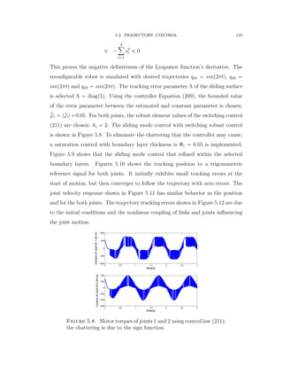 5.2. TRAJECTORY CONTROL 118
ď ´
2ÿ
i“1
s2
i ď 0
This proves the negative deﬁniteness of the Lyapunov function’s derivative. The
reconﬁgurable robot is simulated with desired trajectories qd1 “ sinp2πtq, qd2 “
sinp2πtq and qd3 “ sinp2πtq. The tracking error parameter Λ of the sliding surface
is selected Λ “ diagp5q. Using the controller Equation (209), the bounded value
of the error parameter between the estimated and constant parameter is chosen:
¯rϕi “ | rϕi|`0.05. For both joints, the robust element values of the switching control
(211) are chosen: ki “ 2. The sliding mode control with switching robust control
is shown in Figure 5.8. To eliminate the chattering that the controller may cause,
a saturation control with boundary layer thickness is Φi “ 0.05 is implemented.
Figure 5.9 shows that the sliding mode control that reﬁned within the selected
boundary layers. Figures 5.10 shows the tracking position to a trigonometric
reference signal for both joints. It initially exhibits small tracking errors at the
start of motion, but then converges to follow the trajectory with zero errors. The
joint velocity response shown in Figure 5.11 has similar behavior as the position
and for the both joints. The trajectory tracking errors shown in Figure 5.12 are due
to the initial conditions and the nonlinear coupling of links and joints inﬂuencing
the joint motion.
0 0.5 1 1.5 2 2.5 3
−1000
−500
0
500
1000
time(s)
ControlofJoint#1(N.m)
0 0.5 1 1.5 2 2.5 3
−600
−400
−200
0
200
400
time(s)
ControlofJoint#2(N.m)
Figure 5.8. Motor torques of joints 1 and 2 using control law (211);
the chattering is due to the sign function.
 
