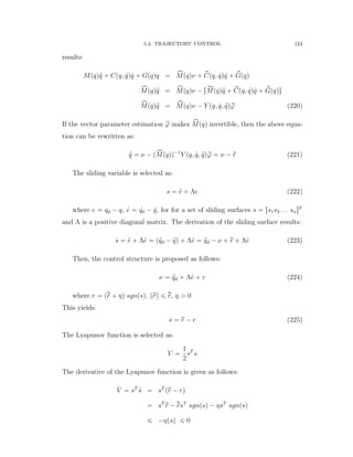 5.2. TRAJECTORY CONTROL 124
results:
Mpqq:q ` Cpq, 9qq 9q ` Gpqqq “ xMpqqν ` pCpq, 9qq 9q ` pGpqq
xMpqq:q “ xMpqqν ´ rĂMpqq:q ` rCpq, 9qq 9q ` rGpqqs
xMpqq:q “ xMpqqν ´ Y pq, 9q, :qqrϕ (220)
If the vector parameter estimation pϕ makes xMpqq invertible, then the above equa-
tion can be rewritten as:
:q “ ν ´ pxMpqqq´1
Y pq, 9q, :qqrϕ “ ν ´ rr (221)
The sliding variable is selected as:
s “ 9e ` Λe (222)
where e “ qd ´ q, 9e “ 9qd ´ 9q, for for a set of sliding surfaces s “ rs1s2 . . . snsT
and Λ is a positive diagonal matrix. The derivation of the sliding surface results:
9s “ :e ` Λ9e “ p:qd ´ :qq ` Λ9e “ :qd ´ ν ` rr ` Λ9e (223)
Then, the control structure is proposed as follows:
ν “ :qd ` Λ9e ` r (224)
where r “ prr ` ηq sgnpsq, }rr} ď rr, η ą 0
This yields:
9s “ rr ´ r (225)
The Lyapunov function is selected as:
V “
1
2
sT
s
The derivative of the Lyapunov function is given as follows:
9V “ sT
9s “ sT
prr ´ rq
“ sT
rr ´ rrsT
sgnpsq ´ ηsT
sgnpsq
ď ´η}s} ď 0
 