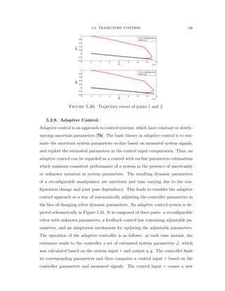 5.2. TRAJECTORY CONTROL 126
−2 0 2 4 6 8 10 12 14
x 10
−3
−0.4
−0.2
0
0.2
0.4
0.6
0.8
1
e1
de1
s tracking error
s=0
−2 0 2 4 6 8 10 12 14
x 10
−3
−0.4
−0.2
0
0.2
0.4
0.6
0.8
1
e2
de2
s tracking error
s=0
Figure 5.20. Trajectory errors of joints 1 and 2.
5.2.8. Adaptive Control.
Adaptive control is an approach to control systems, which have constant or slowly-
varying uncertain parameters [76]. The basic theory in adaptive control is to esti-
mate the uncertain system parameters on-line based on measured system signals,
and exploit the estimated parameters in the control input computation. Thus, an
adaptive control can be regarded as a control with on-line parameters estimations
which maintain consistent performance of a system in the presence of uncertainty
or unknown variation in system parameters. The resulting dynamic parameters
of a reconﬁgurable manipulator are uncertain and time varying due to the con-
ﬁguration change and joint pose dependency. This leads to consider the adaptive
control approach as a way of automatically adjusting the controller parameters in
the face of changing robot dynamic parameters. An adaptive control system is de-
picted schematically in Figure 5.21. It is composed of three parts: a reconﬁgurable
robot with unknown parameters, a feedback control law containing adjustable pa-
rameters, and an adaptation mechanism for updating the adjustable parameters.
The operation of the adaptive controller is as follows: at each time instant, the
estimator sends to the controller a set of estimated system parameters pϕ, which
was calculated based on the system input τ and output q, 9q. The controller ﬁnds
its corresponding parameters and then computes a control input τ based on the
controller parameters and measured signals. The control input τ causes a new
 