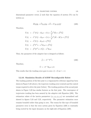 5.2. TRAJECTORY CONTROL 129
dimensional parameter vector rϕ such that the equation of motion (71) can be
written as:
˜Mpqq:qr ` rCpq, 9qq 9qr ` rG “ Y pq, 9q, :qqrϕ (229)
Therefore,
9V ptq “ sT
pY rϕ ´ KDs ´ Csq `
1
2
sT 9Ms ` rϕT
Γ 9rϕ
9V ptq “ sT
pY rϕ ´ KDs ´ Csq `
1
2
sT
p 9M ´ 2Cqs ` rϕT
Γ 9rϕ
9V ptq “ sT
pY rϕ ´ KDsq ` rϕT
Γ 9rϕ
9V ptq “ rϕT
Y T
s ´ sT
KDs ` rϕT
Γ 9rϕ
9V ptq “ rϕT
pY T
s ` Γ 9rϕq ´ sT
KDs
Then, the parameter of the adaptive law is designed as follows:
9pϕ “ ´Γ´1
Y T
s (230)
Therefore,
9V “ ´Γ´1
KDs ď 0
This results that the tracking error goes to zero: rq Ñ 0 as t Ñ 8
5.2.10. Simulation Results of 3-DOF Reconﬁgurable Robot
The tracking position of the ﬁrst joint to a trigonometric reference signal has been
shown in Figure 5.22 (above), the trajectory tracking error (central) and the control
torque required to drive the joint (below). The tracking position of the second joint
shown in Figure 5.23 has similar features as the ﬁrst joint. The convergence of
trajectories tracking has been assured by the adaptive rule Equation (230). The
estimation values of the inertia parameters pϕ1, ϕ2, ϕ3, ϕ4q are normalized and
showed in ﬁgures 5.24 and 5.25, respectively. The parameter estimation error
remains bounded rather than going to zero. The reason for this type of bounded
parameter error is that the error system given by Equation (229) is constantly
being excited by the input dynamics on the right-side of Equation (229).
 