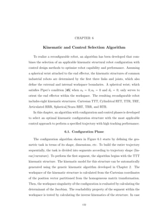 CHAPTER 6
Kinematic and Control Selection Algorithm
To realize a reconﬁgurable robot, an algorithm has been developed that com-
bines the selection of an applicable kinematic structural robot conﬁguration with
control design methods to optimize robot capability and performance. Assuming
a spherical wrist attached to the end eﬀector, the kinematic structures of common
industrial robots are determined by the ﬁrst three links and joints, which also
deﬁne the external and internal workspace boundaries. A spherical wrist; which
satisﬁes Piper’s condition [45] when a4 “ 0, a5 “ 0 and d5 “ 0; only serves to
orient the end eﬀector within the workspace. The resulting reconﬁgurable robot
includes eight kinematic structures: Cartesian TTT, Cylindrical RTT, TTR, TRT,
Articulated RRR, Spherical/Scara RRT, TRR, and RTR.
In this chapter, an algorithm with conﬁguration and control phases is developed
to select an optimal kinematic conﬁguration structure with the most applicable
control approach to perform a speciﬁed trajectory with high tracking performance.
6.1. Conﬁguration Phase
The conﬁguration algorithm shown in Figure 6.1 starts by deﬁning the geo-
metric task in terms of its shape, dimensions, etc. To build the entire trajectory
sequentially, the task is divided into segments according to trajectory shape (lin-
ear/curvature). To perform the ﬁrst segment, the algorithm begins with the TTT
kinematic structure. The kinematic model for this structure can be automatically
generated using the generic kinematic algorithm developed in Chapter 2. The
workspace of the kinematic structure is calculated from the Cartesian coordinates
of the position vector partitioned from the homogeneous matrix transformation.
Then, the workspace singularity of the conﬁguration is evaluated by calculating the
determinant of the Jacobian. The reachability property of the segment within the
workspace is tested by calculating the inverse kinematics of the structure. In case
132
 