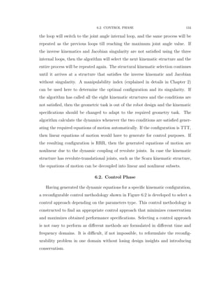 6.2. CONTROL PHASE 134
the loop will switch to the joint angle internal loop, and the same process will be
repeated as the previous loops till reaching the maximum joint angle value. If
the inverse kinematics and Jacobian singularity are not satisﬁed using the three
internal loops, then the algorithm will select the next kinematic structure and the
entire process will be repeated again. The structural kinematic selection continues
until it arrives at a structure that satisﬁes the inverse kinematic and Jacobian
without singularity. A manipulability index (explained in details in Chapter 2)
can be used here to determine the optimal conﬁguration and its singularity. If
the algorithm has called all the eight kinematic structures and the conditions are
not satisﬁed, then the geometric task is out of the robot design and the kinematic
speciﬁcations should be changed to adapt to the required geometry task. The
algorithm calculate the dynamics whenever the two conditions are satisﬁed gener-
ating the required equations of motion automatically. If the conﬁguration is TTT,
then linear equations of motion would have to generate for control purposes. If
the resulting conﬁguration is RRR, then the generated equations of motion are
nonlinear due to the dynamic coupling of revolute joints. In case the kinematic
structure has revolute-translational joints, such as the Scara kinematic structure,
the equations of motion can be decoupled into linear and nonlinear subsets.
6.2. Control Phase
Having generated the dynamic equations for a speciﬁc kinematic conﬁguration,
a reconﬁgurable control methodology shown in Figure 6.2 is developed to select a
control approach depending on the parameters type. This control methodology is
constructed to ﬁnd an appropriate control approach that minimizes conservatism
and maximizes obtained performance speciﬁcations. Selecting a control approach
is not easy to perform as diﬀerent methods are formulated in diﬀerent time and
frequency domains. It is diﬃcult, if not impossible, to reformulate the reconﬁg-
urability problem in one domain without losing design insights and introducing
conservatism.
 