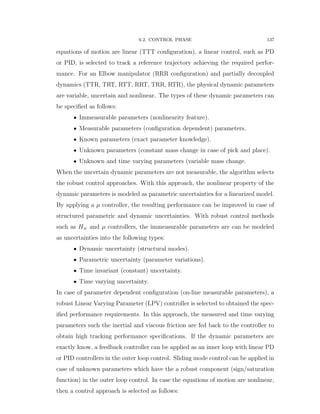 6.2. CONTROL PHASE 137
equations of motion are linear (TTT conﬁguration), a linear control, such as PD
or PID, is selected to track a reference trajectory achieving the required perfor-
mance. For an Elbow manipulator (RRR conﬁguration) and partially decoupled
dynamics (TTR, TRT, RTT, RRT, TRR, RTR), the physical dynamic parameters
are variable, uncertain and nonlinear. The types of these dynamic parameters can
be speciﬁed as follows:
‚ Immeasurable parameters (nonlinearity feature).
‚ Measurable parameters (conﬁguration dependent) parameters.
‚ Known parameters (exact parameter knowledge).
‚ Unknown parameters (constant mass change in case of pick and place).
‚ Unknown and time varying parameters (variable mass change.
When the uncertain dynamic parameters are not measurable, the algorithm selects
the robust control approaches. With this approach, the nonlinear property of the
dynamic parameters is modeled as parametric uncertainties for a linearized model.
By applying a µ controller, the resulting performance can be improved in case of
structured parametric and dynamic uncertainties. With robust control methods
such as H8 and µ controllers, the immeasurable parameters are can be modeled
as uncertainties into the following types:
‚ Dynamic uncertainty (structural modes).
‚ Parametric uncertainty (parameter variations).
‚ Time invariant (constant) uncertainty.
‚ Time varying uncertainty.
In case of parameter dependent conﬁguration (on-line measurable parameters), a
robust Linear Varying Parameter (LPV) controller is selected to obtained the spec-
iﬁed performance requirements. In this approach, the measured and time varying
parameters such the inertial and viscous friction are fed back to the controller to
obtain high tracking performance speciﬁcations. If the dynamic parameters are
exactly know, a feedback controller can be applied as an inner loop with linear PD
or PID controllers in the outer loop control. Sliding mode control can be applied in
case of unknown parameters which have the a robust component (sign/saturation
function) in the outer loop control. In case the equations of motion are nonlinear,
then a control approach is selected as follows:
 