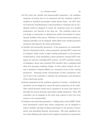 6.2. CONTROL PHASE 138
‚ If the robot has variable and immeasurable parameters: the nonlinear
equations of motion have to be linearized and the variations would be
modeled as bounded uncertainties within known limits. An LFT (Lin-
ear Fractional Transformation) control problem is composed and an H8-
optimal control is designed to ensure the maximum norm of a stacked
performance cost function is less than one. The resulting control con-
trol design is conservative in allowing less sizable uncertainties to ensure
Nyquist stability of the system. Therefore, for structured uncertainties, µ-
optimal controllers can be designed, which allows more sizable parameter
variations and improves the robust performance.
‚ Variable and measurable parameters: if the parameters are measurable,
then for a linearized system, a linear parameter varying (LPV) control can
be designed, which results in high tracking performance in the presence
of disturbances. Gain scheduling or linear parameter varying (LPV) tech-
niques are used for controlling LPV systems. An LPV controller consists
of designing a linear time invariant LTI controller that is adapting itself
when the operating conditions change. In this control method, the sys-
tem is assumed to depend aﬃnely on a measured vector of time varying
parameters. Assuming on-line measurements of these parameters, they
can be fed to the controller to optimize the performance and robustness
of the closed loop system.
‚ Known parameters of the nonlinear equations of motion: a feedback lin-
earization can be designed to cancel the known parameters of the robot.
This control inversion model step is regarded as an inner loop control to
decouple the system dynamics and renders double integrators. Then, PD
controllers can be designed in the outer loop control to drive the error
system to zero exponentially.
‚ Unknown and uncertain parameters: a sliding mode control (SMC) (feed-
back linearization control plus robust component) can be designed to
achieve stability and high tracking performance in the presence of para-
metric and unmodeled dynamic uncertainties. The most signiﬁcant fea-
ture of the sliding mode control is the complete insensitivity to parametric
 