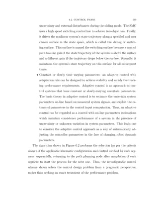 6.2. CONTROL PHASE 139
uncertainty and external disturbances during the sliding mode. The SMC
uses a high speed switching control law to achieve two objectives. Firstly,
it drives the nonlinear system’s state trajectory along a speciﬁed and user
chosen surface in the state space, which is called the sliding or switch-
ing surface. This surface is named the switching surface because a control
path has one gain if the state trajectory of the system is above the surface
and a diﬀerent gain if the trajectory drops below the surface. Secondly, it
maintains the system’s state trajectory on this surface for all subsequent
times.
‚ Constant or slowly time varying parameters: an adaptive control with
adaptation rule can be designed to achieve stability and satisfy the track-
ing performance requirements. Adaptive control is an approach to con-
trol systems that have constant or slowly-varying uncertain parameters.
The basic theory in adaptive control is to estimate the uncertain system
parameters on-line based on measured system signals, and exploit the es-
timated parameters in the control input computation. Thus, an adaptive
control can be regarded as a control with on-line parameters estimations
which maintain consistence performance of a system in the presence of
uncertainty or unknown variation in system parameters. This leads one
to consider the adaptive control approach as a way of automatically ad-
justing the controller parameters in the face of changing robot dynamic
parameters.
The algorithm shown in Figure 6.2 performs the selection (as per the criteria
above) of the applicable kinematic conﬁguration and control method for each seg-
ment sequentially, returning to the path planning node after completion of each
segment to start the process for the next one. Thus, the reconﬁgurable control
scheme shown solves the control design problem from a pragmatic perspective,
rather than seeking an exact treatment of the performance problem.
 