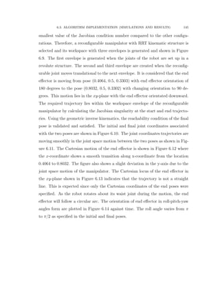 6.3. ALGORITHM IMPLEMENTATION (SIMULATIONS AND RESULTS) 145
smallest value of the Jacobian condition number compared to the other conﬁgu-
rations. Therefore, a reconﬁgurable manipulator with RRT kinematic structure is
selected and its workspace with three envelopes is generated and shown in Figure
6.9. The ﬁrst envelope is generated when the joints of the robot are set up in a
revolute structure. The second and third envelope are created when the reconﬁg-
urable joint moves translational to the next envelope. It is considered that the end
eﬀector is moving from pose (0.4064, 0.5, 0.3303) with end eﬀector orientation of
180 degrees to the pose (0.8032, 0.5, 0.3302) with changing orientation to 90 de-
grees. This motion lies in the xy-plane with the end eﬀector orientated downward.
The required trajectory lies within the workspace envelope of the reconﬁgurable
manipulator by calculating the Jacobian singularity at the start and end trajecto-
ries. Using the geometric inverse kinematics, the reachability condition of the ﬁnal
pose is validated and satisﬁed. The initial and ﬁnal joint coordinates associated
with the two poses are shown in Figure 6.10. The joint coordinates trajectories are
moving smoothly in the joint space motion between the two poses as shown in Fig-
ure 6.11. The Cartesian motion of the end eﬀector is shown in Figure 6.12 where
the x-coordinate shows a smooth transition along x-coordinate from the location
0.4064 to 0.8032. The ﬁgure also shows a slight deviation in the y-axis due to the
joint space motion of the manipulator. The Cartesian locus of the end eﬀector in
the xy-plane shown in Figure 6.13 indicates that the trajectory is not a straight
line. This is expected since only the Cartesian coordinates of the end poses were
speciﬁed. As the robot rotates about its waist joint during the motion, the end
eﬀector will follow a circular arc. The orientation of end eﬀector in roll-pitch-yaw
angles form are plotted in Figure 6.14 against time. The roll angle varies from π
to π{2 as speciﬁed in the initial and ﬁnal poses.
 