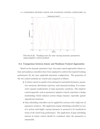 6.4. COMPARISON BETWEEN LINEAR AND NONLINEAR CONTROL APPROACHES 156
0 0.5 1 1.5 2 2.5 3
−0.15
−0.1
−0.05
0
0.05
0.1
time (s)
Amplitude(m)
Tracking error of Joint # 1
Figure 6.25. Tracking error for time varying dynamic parameters
using adaptive control method
6.4. Comparison between Linear and Nonlinear Control Approaches
Based on the dynamic parameter type, two main control approaches (linear ro-
bust and nonlinear controllers) have been employed to achieve the required tracking
performance for the most applicable kinematic conﬁguration. The properties of
the two control methods are viewed and compared as follows:
‚ A robust control is capable of accounting for unmodeled dynamics, param-
eter variations, disturbance rejection, and command tracking. It is conser-
vative against nonlinearities or large parameter variations. The adaptive
control approach, such as parametric adaptive control, represents a design
methodology which enhances system design response, especially against
unpredicted variations.
‚ Gain scheduling controllers can be applied for systems with a high rate of
parameter variation. The application of gain scheduling controllers in case
of a system with highly varying dynamics is assumed to be beneﬁcial in
terms of the closed loop performance. The application of gain scheduling
instead of robust control should be considered when the parameter is
measurable.
 
