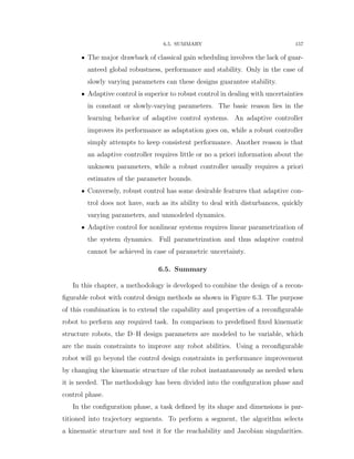 6.5. SUMMARY 157
‚ The major drawback of classical gain scheduling involves the lack of guar-
anteed global robustness, performance and stability. Only in the case of
slowly varying parameters can these designs guarantee stability.
‚ Adaptive control is superior to robust control in dealing with uncertainties
in constant or slowly-varying parameters. The basic reason lies in the
learning behavior of adaptive control systems. An adaptive controller
improves its performance as adaptation goes on, while a robust controller
simply attempts to keep consistent performance. Another reason is that
an adaptive controller requires little or no a priori information about the
unknown parameters, while a robust controller usually requires a priori
estimates of the parameter bounds.
‚ Conversely, robust control has some desirable features that adaptive con-
trol does not have, such as its ability to deal with disturbances, quickly
varying parameters, and unmodeled dynamics.
‚ Adaptive control for nonlinear systems requires linear parametrization of
the system dynamics. Full parametrization and thus adaptive control
cannot be achieved in case of parametric uncertainty.
6.5. Summary
In this chapter, a methodology is developed to combine the design of a recon-
ﬁgurable robot with control design methods as shown in Figure 6.3. The purpose
of this combination is to extend the capability and properties of a reconﬁgurable
robot to perform any required task. In comparison to predeﬁned ﬁxed kinematic
structure robots, the D–H design parameters are modeled to be variable, which
are the main constraints to improve any robot abilities. Using a reconﬁgurable
robot will go beyond the control design constraints in performance improvement
by changing the kinematic structure of the robot instantaneously as needed when
it is needed. The methodology has been divided into the conﬁguration phase and
control phase.
In the conﬁguration phase, a task deﬁned by its shape and dimensions is par-
titioned into trajectory segments. To perform a segment, the algorithm selects
a kinematic structure and test it for the reachability and Jacobian singularities.
 