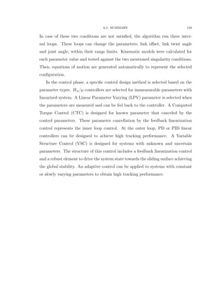 6.5. SUMMARY 158
In case of these two conditions are not satisﬁed, the algorithm run three inter-
nal loops. These loops can change the parameters; link oﬀset, link twist angle
and joint angle; within their range limits. Kinematic models were calculated for
each parameter value and tested against the two mentioned singularity conditions.
Then, equations of motion are generated automatically to represent the selected
conﬁguration.
In the control phase, a speciﬁc control design method is selected based on the
parameter types. H8{µ controllers are selected for immeasurable parameters with
linearized system. A Linear Parameter Varying (LPV) parameter is selected when
the parameters are measured and can be fed back to the controller. A Computed
Torque Control (CTC) is designed for known parameter that canceled by the
control parameters. These parameter cancellation by the feedback linearization
control represents the inner loop control. At the outer loop, PD or PID linear
controllers can be designed to achieve high tracking performance. A Variable
Structure Control (VSC) is designed for systems with unknown and uncertain
parameters. The structure of this control includes a feedback linearization control
and a robust element to drive the system state towards the sliding surface achieving
the global stability. An adaptive control can be applied to systems with constant
or slowly varying parameters to obtain high tracking performance.
 