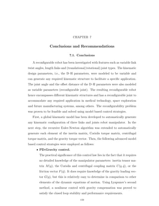 CHAPTER 7
Conclusions and Recommendations
7.1. Conclusions
A reconﬁgurable robot has been investigated with features such as variable link
twist angles, length links and (translational/rotational) joint types. The kinematic
design parameters, i.e., the D–H parameters, were modeled to be variable and
can generate any required kinematic structure to facilitate a speciﬁc application.
The joint angle and the oﬀset distance of the D–H parameters were also modeled
as variable parameters (reconﬁgurable joint). The resulting reconﬁgurable robot
hence encompasses diﬀerent kinematic structures and has a reconﬁgurable joint to
accommodate any required application in medical technology, space exploration
and future manufacturing systems, among others. The reconﬁgurability problem
was proven to be feasible and solved using model based control strategies.
First, a global kinematic model has been developed to automatically generate
any kinematic conﬁguration of three links and joints robot manipulator. In the
next step, the recursive Euler-Newton algorithm was extended to automatically
generate each element of the inertia matrix, Coriolis torque matrix, centrifugal
torque matrix, and the gravity torque vector. Then, the following advanced model
based control strategies were employed as follows:
‚ PD-Gravity control.
The practical signiﬁcance of this control law lies in the fact that it requires
no detailed knowledge of the manipulator parameters: inertia tensor ma-
trix Mpqq, the Coriolis and centrifugal coupling matrix Cpq, 9qq, or the
friction vector Fp 9qq. It does require knowledge of the gravity loading vec-
tor Gpqq, but this is relatively easy to determine in comparison to other
elements of the dynamic equations of motion. Using Lyapunov’s second
method, a nonlinear control with gravity compensation was proved to
satisfy the closed loop stability and performance requirements.
159
 
