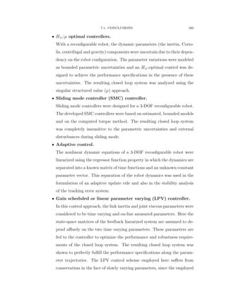 7.1. CONCLUSIONS 160
‚ H8{µ optimal controllers.
With a reconﬁgurable robot, the dynamic parameters (the inertia, Corio-
lis, centrifugal and gravity) components were uncertain due to their depen-
dency on the robot conﬁguration. The parameter variations were modeled
as bounded parametric uncertainties and an H8-optimal control was de-
signed to achieve the performance speciﬁcations in the presence of these
uncertainties. The resulting closed loop system was analyzed using the
singular structured value (µ) approach.
‚ Sliding mode controller (SMC) controller.
Sliding mode controllers were designed for a 3-DOF reconﬁgurable robot.
The developed SMC controllers were based on estimated, bounded models
and on the computed torque method. The resulting closed loop system
was completely insensitive to the parametric uncertainties and external
disturbances during sliding mode.
‚ Adaptive control.
The nonlinear dynamic equations of a 3-DOF reconﬁgurable robot were
linearized using the regressor function property in which the dynamics are
separated into a known matrix of time functions and an unknown constant
parameter vector. This separation of the robot dynamics was used in the
formulation of an adaptive update rule and also in the stability analysis
of the tracking error system.
‚ Gain scheduled or linear parameter varying (LPV) controller.
In this control approach, the link inertia and joint viscous parameters were
considered to be time varying and on-line measured parameters. Here the
state-space matrices of the feedback linearized system are assumed to de-
pend aﬃnely on the two time varying parameters. These parameters are
fed to the controller to optimize the performance and robustness require-
ments of the closed loop system. The resulting closed loop system was
shown to perfectly fulﬁll the performance speciﬁcations along the param-
eter trajectories. The LPV control scheme employed here suﬀers from
conservatism in the face of slowly varying parameters, since the employed
 
