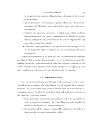 7.2. RECOMMENDATIONS 162
be designed, which results in a high tracking performance in the presence
of disturbances.
‚ Known parameters of the nonlinear equations of motion: a feedback lin-
earization with PD control can be designed to satisfy the performance
requirements.
‚ Unknown and uncertain parameters: a sliding mode control (feedback
linearization control plus robust component) can be designed to achieve
stability and high tracking performance in the presence of parametric and
unmodeled dynamic uncertainties.
‚ Slowly time varying parameters: an adaptive control with adaptation rule
can be designed to achieve stability and satisfy the tracking performance
requirements.
The predeﬁned trajectory of the given task can be partitioned into segments
according to their geometry (linear, circular, etc.). The algorithm performs the
selection (as per the criteria above) of the applicable kinematic conﬁguration and
control method for each segment sequentially, returning to the path planning node
after completion of each segment to start the process for the next one.
7.2. Recommendations
This research systematically went through a full design process for a recon-
ﬁgurable robot by applying the most eﬀective control approach for a kinematic
structure. Yet, it still leaves many points of research open for more thorough in-
vestigation, some at the abstract level of modeling and simulation, and some at
the lower level of detail in practice.
‚ Some applications require not only reaching a point in 3D space, but also
with the desired orientation at that point. Therefore, wrist singularities
should be investigated for a reconﬁgurable robot.
‚ Determination of the optimal reconﬁgurable conﬁguration to perform a
task using the maximum manipulability index.
 