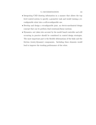 7.2. RECOMMENDATIONS 163
‚ Integrating CAD drawing information in a manner that allows the top
level control system to specify a geometric task and would turning a re-
conﬁgurable robot into a self-reconﬁgurable one.
‚ Develop and design a reconﬁgurable joint, an electro-mechanical design
concept that can be perform dual rotational/linear motions.
‚ Dynamics, not taken into account by the model based controller and still
occurring in practice should be considered in control design strategies.
The most important part is the ﬂexible deformations of the links and the
friction (static/dynamic) components. Including these elements would
lead to improve the tracking performance of the robot.
 