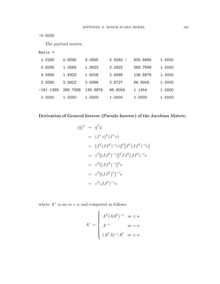 APPENDIX A: BOSCH SCARA MODEL 165
-0.0000
The payload matrix:
Ratio =
1.0290 0.9295 9.0895 2.9280 - 805.6685 1.0000
0.9295 1.0689 1.9923 2.5822 268.7898 1.0000
9.0895 1.9923 1.6006 2.6996 138.8876 1.0000
2.9280 2.5822 2.6996 2.6727 86.8056 1.0000
-161.1389 268.7898 138.8876 86.8056 1.1454 1.0000
1.0000 1.0000 1.0000 1.0000 1.0000 1.0000
Derivation of General Inverse (Pseudo Inverse) of the Jacobian Matrix:
} 9q}2
“ 9qT
9q
“ pJ`
vqT
pJ`
vq
“ rJT
pJJT
q´1
vqsT
rJT
pJJT
q´1
vs
“ vT
rpJJT
q´1
qsT
JJT
pJJT
q´1
v
“ vT
rpJJT
q´1
sT
v
“ vT
rpJJT
qT
s´1
v
“ vT
pJJT
q´1
v
where A`
is an m ˆ n and computed as follows:
A`
“
$
’’’’’&
’’’’’%
AT
pAAT
q´1
m ď n
A´1
m “ n
pAT
Aq´1
AT
m ě n
 